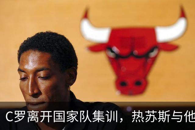 C罗离开国家队集训，热苏斯与他关系紧张的背后